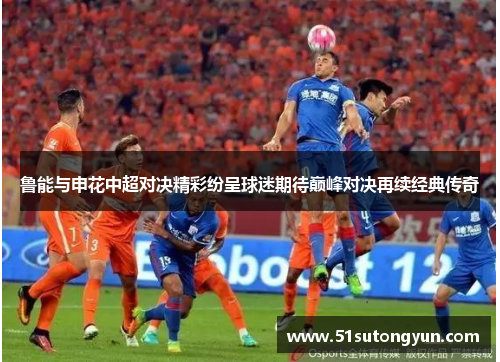 鲁能与申花中超对决精彩纷呈球迷期待巅峰对决再续经典传奇