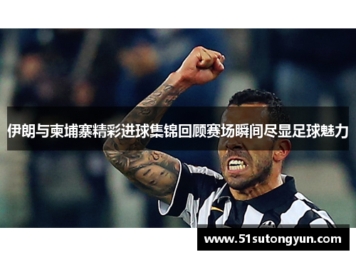 伊朗与柬埔寨精彩进球集锦回顾赛场瞬间尽显足球魅力